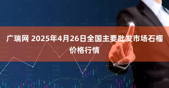 广瑞网 2025年4月26日全国主要批发市场石榴价格行情