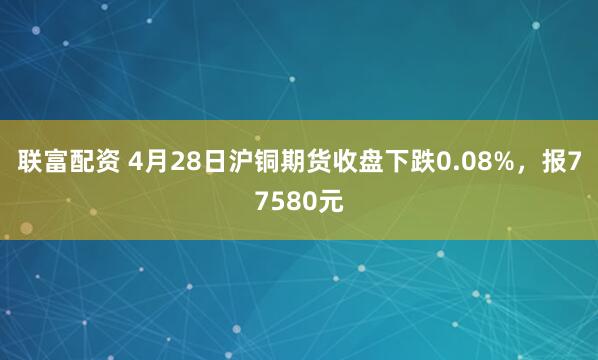 联富配资 4月28日沪铜期货收盘下跌0.08%，报77580元