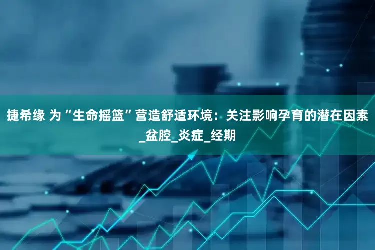 捷希缘 为“生命摇篮”营造舒适环境：关注影响孕育的潜在因素_盆腔_炎症_经期