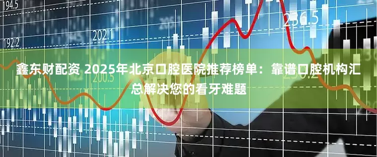 鑫东财配资 2025年北京口腔医院推荐榜单：靠谱口腔机构汇总解决您的看牙难题