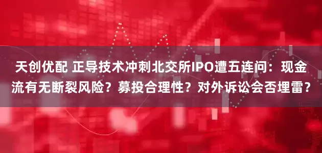 天创优配 正导技术冲刺北交所IPO遭五连问：现金流有无断裂风险？募投合理性？对外诉讼会否埋雷？