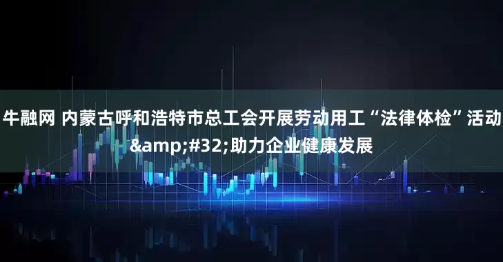 牛融网 内蒙古呼和浩特市总工会开展劳动用工“法律体检”活动&#32;助力企业健康发展