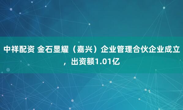 中祥配资 金石显耀（嘉兴）企业管理合伙企业成立，出资额1.01亿