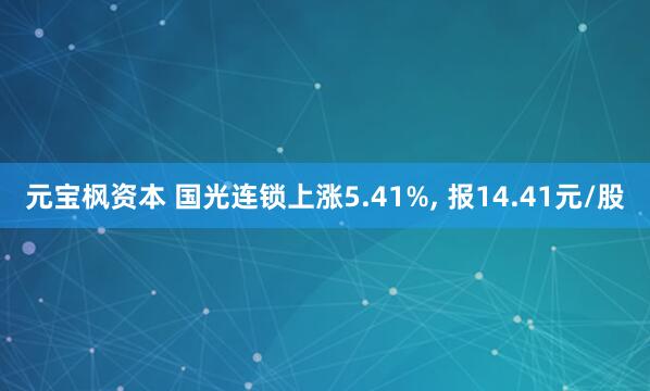 元宝枫资本 国光连锁上涨5.41%, 报14.41元/股