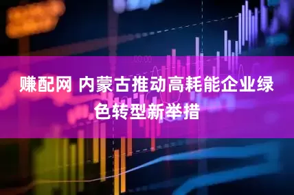 赚配网 内蒙古推动高耗能企业绿色转型新举措