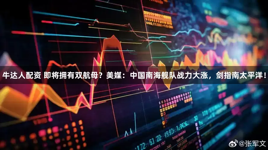 牛达人配资 即将拥有双航母？美媒：中国南海舰队战力大涨，剑指南太平洋！