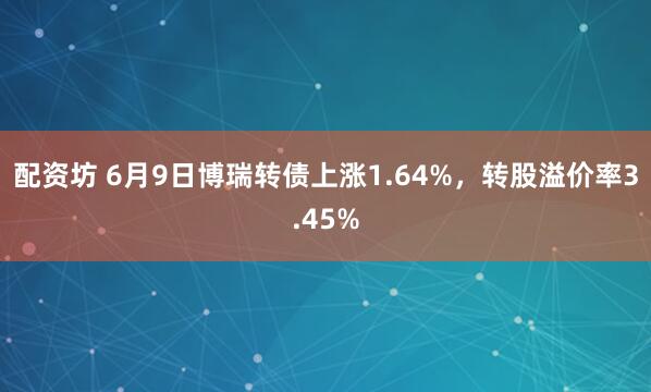 配资坊 6月9日博瑞转债上涨1.64%，转股溢价率3.45%
