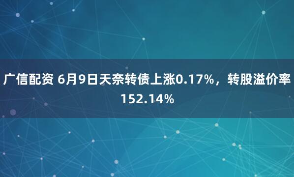 广信配资 6月9日天奈转债上涨0.17%，转股溢价率152.14%