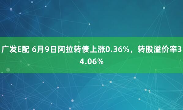 广发E配 6月9日阿拉转债上涨0.36%，转股溢价率34.06%