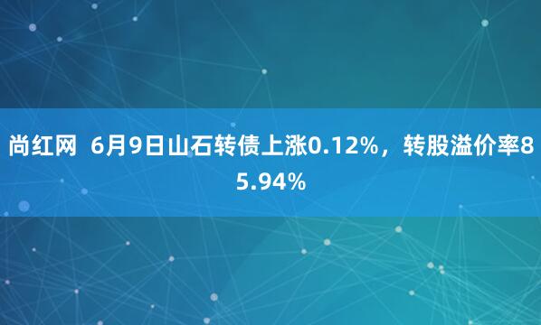 尚红网  6月9日山石转债上涨0.12%，转股溢价率85.94%