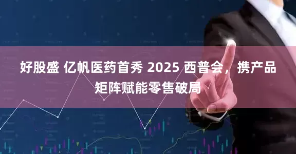 好股盛 亿帆医药首秀 2025 西普会，携产品矩阵赋能零售破局