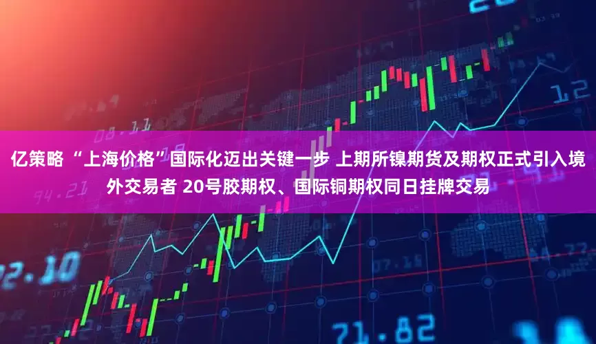 亿策略 “上海价格”国际化迈出关键一步 上期所镍期货及期权正式引入境外交易者 20号胶期权、国际铜期权同日挂牌交易