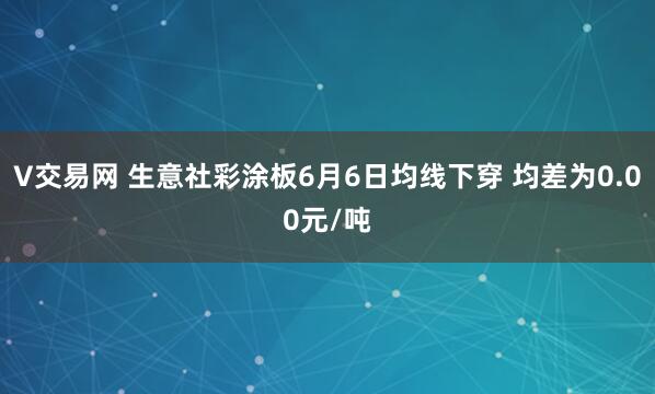 V交易网 生意社彩涂板6月6日均线下穿 均差为0.00元/吨