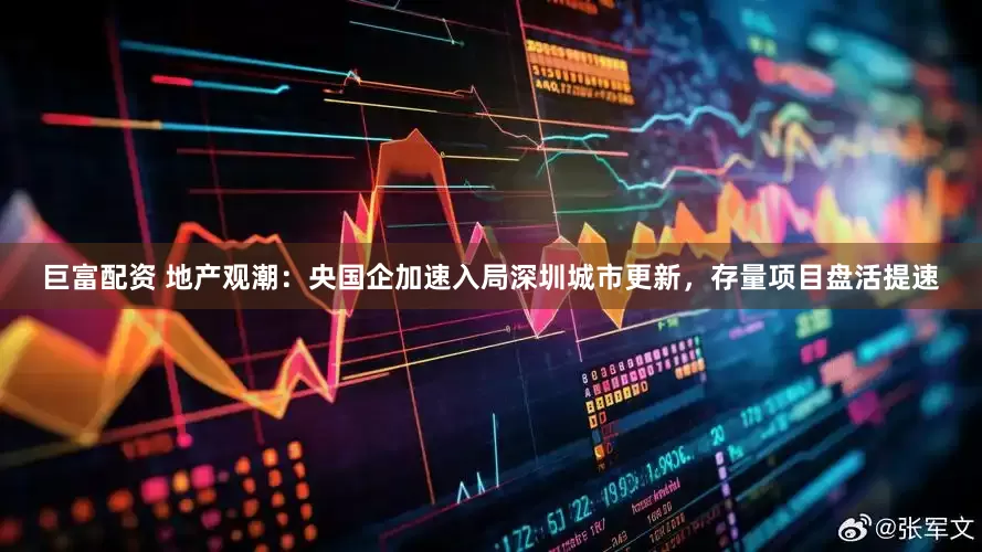 巨富配资 地产观潮：央国企加速入局深圳城市更新，存量项目盘活提速