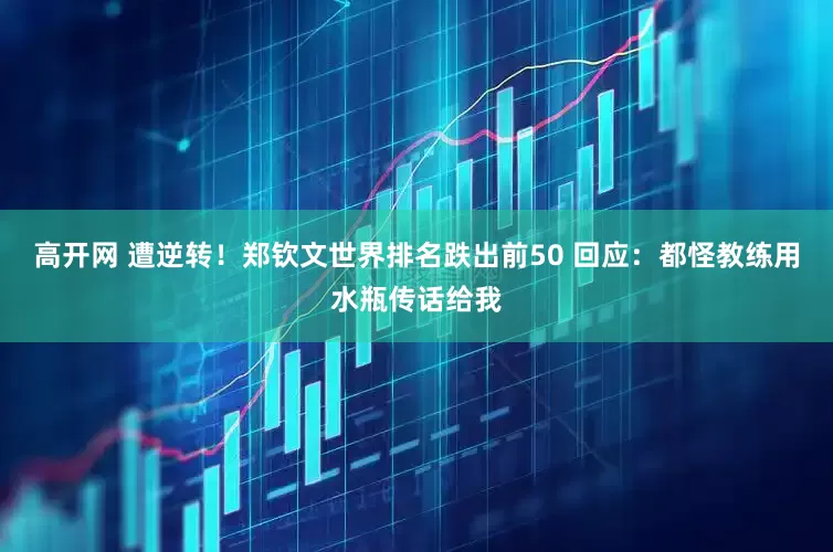 高开网 遭逆转！郑钦文世界排名跌出前50 回应：都怪教练用水瓶传话给我