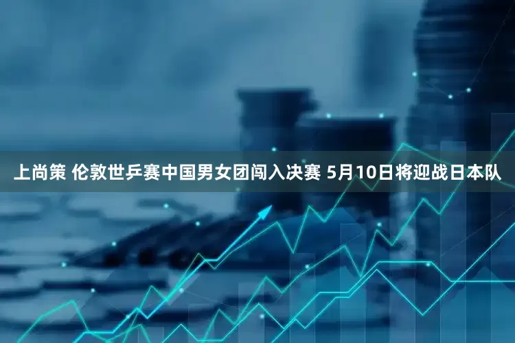 上尚策 伦敦世乒赛中国男女团闯入决赛 5月10日将迎战日本队